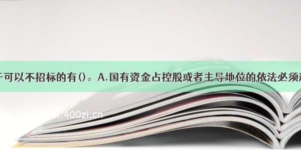 下列情形属于可以不招标的有()。A.国有资金占控股或者主导地位的依法必须进行招标的项