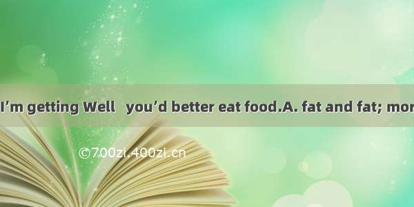 ---Doctor   I’m getting Well   you’d better eat food.A. fat and fat; moreB. fatter a