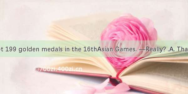 —China has got 199 golden medals in the 16thAsian Games. —Really? .A. That’s a pityB. Don