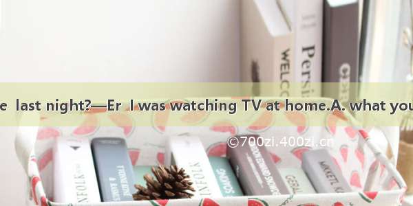 —Could you tell me  last night?—Er  I was watching TV at home.A. what you were doingB. wha