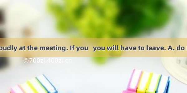 Don’t talk loudly at the meeting. If you   you will have to leave. A. do B. are C. did