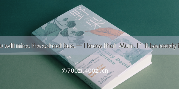 — Hurry up  you will miss the school bus.— I know that  Mum. I’ll be ready in a minute.A.