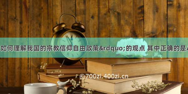 下列关于“如何理解我国的宗教信仰自由政策”的观点 其中正确的是A. 宗教信仰自由是