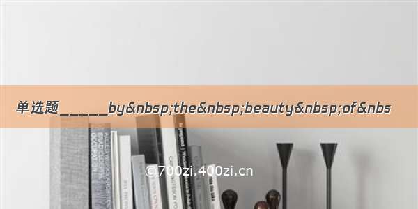 单选题_____by&nbsp;the&nbsp;beauty&nbsp;of&nbs