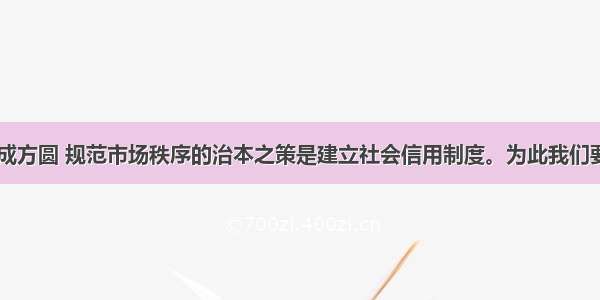 没有规矩不成方圆 规范市场秩序的治本之策是建立社会信用制度。为此我们要D①加强社