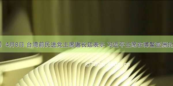 （10分）4月8日 台湾前民进党主席谢长廷表示 习近平主席在博鳌亚洲论坛开幕致