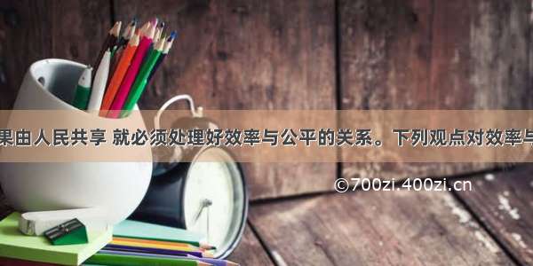 实现发展成果由人民共享 就必须处理好效率与公平的关系。下列观点对效率与公平的一致