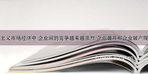 在我国社会主义市场经济中 企业间的竞争越来越激烈 企业兼并和企业破产现象也越来越