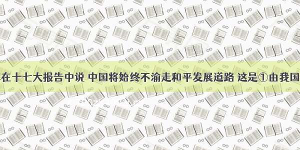 胡锦涛同志在十七大报告中说 中国将始终不渝走和平发展道路 这是①由我国的的国家性