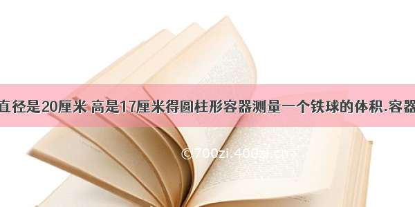 用一个底面直径是20厘米 高是17厘米得圆柱形容器测量一个铁球的体积.容器中装的水距