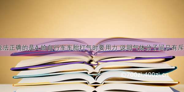 单选题下列说法正确的是A.给自行车车胎打气时要用力 说明气体分子间只有斥力 没有引力B