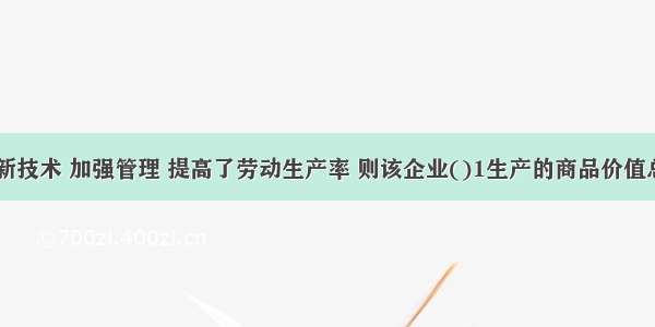 某企业革新技术 加强管理 提高了劳动生产率 则该企业()1生产的商品价值总量增多 2