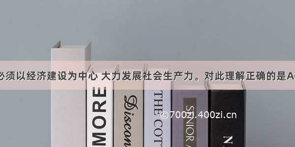 当前 我国必须以经济建设为中心 大力发展社会生产力。对此理解正确的是A①大力发展