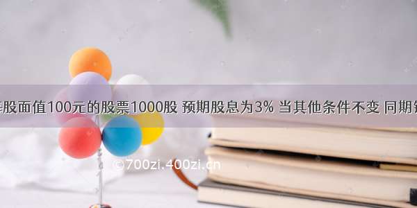 某人持有每股面值100元的股票1000股 预期股息为3% 当其他条件不变 同期银行存款利