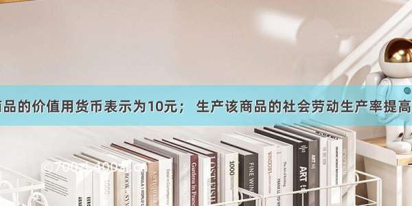  某商品的价值用货币表示为10元； 生产该商品的社会劳动生产率提高了25