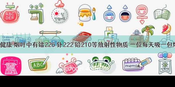 吸烟有害健康 烟叶中有镭226 钋222 铅210等放射性物质 一位每天吸一包烟的人 其