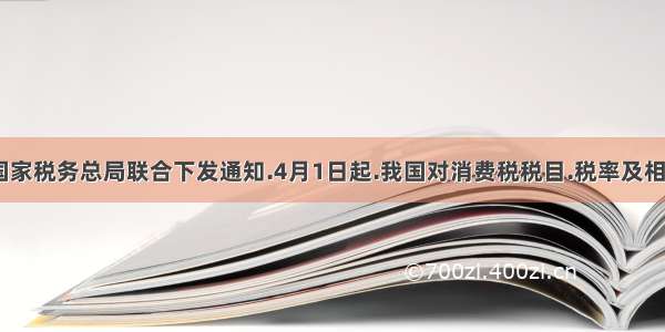 财政部.国家税务总局联合下发通知.4月1日起.我国对消费税税目.税率及相关政策进