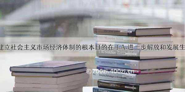 单选题我国建立社会主义市场经济体制的根本目的在于A.进一步解放和发展生产力 满足人