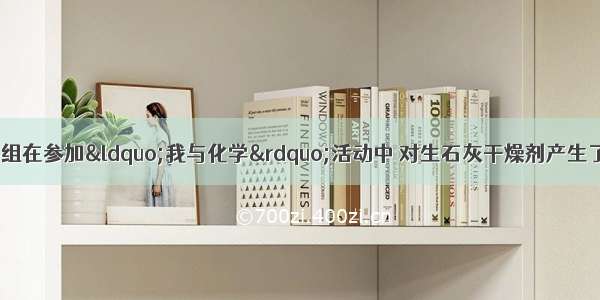 某中学化学兴趣小组在参加“我与化学”活动中 对生石灰干燥剂产生了浓厚兴趣 开展了