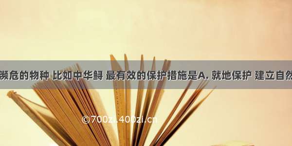 对于极度濒危的物种 比如中华鲟 最有效的保护措施是A. 就地保护 建立自然保护区B.