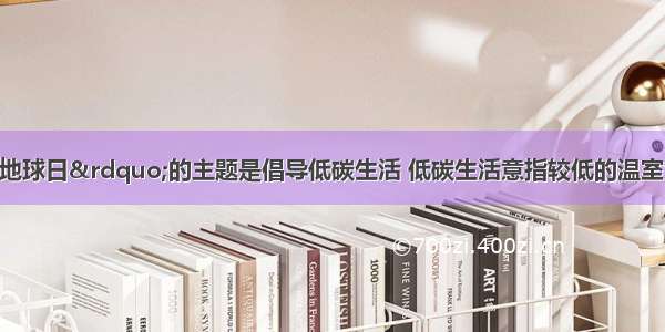 今年“世界地球日”的主题是倡导低碳生活 低碳生活意指较低的温室气体（CO2）排放 