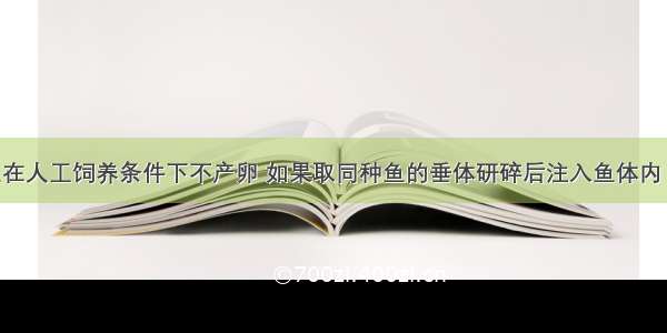 许多淡水鱼在人工饲养条件下不产卵 如果取同种鱼的垂体研碎后注入鱼体内 就可促其产