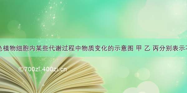 右图为绿色植物细胞内某些代谢过程中物质变化的示意图 甲 乙 丙分别表示不同代谢过