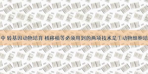 在胚胎工程中 转基因动物培育 核移植等必须用到的两项技术是①动物细胞培养②克隆③