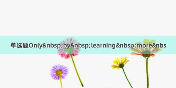 单选题Only by learning more&nbs