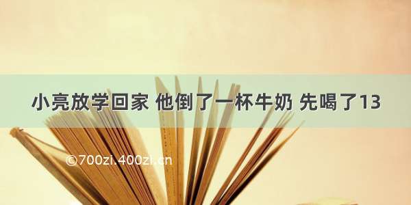 小亮放学回家 他倒了一杯牛奶 先喝了13