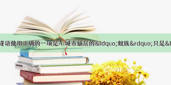 单选题下列各句中 加线的成语使用正确的一项是A.城市蜗居的“蚁族”只是“沧海一粟”