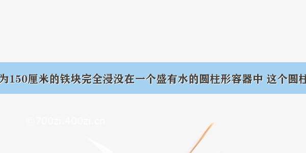 把一块体积为150厘米的铁块完全浸没在一个盛有水的圆柱形容器中 这个圆柱形容器底面