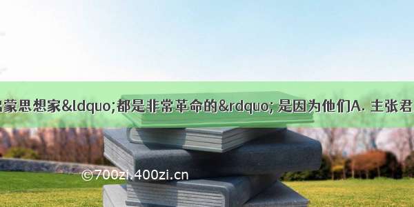 恩格斯称赞法国启蒙思想家“都是非常革命的” 是因为他们A. 主张君主立宪制B. 主张