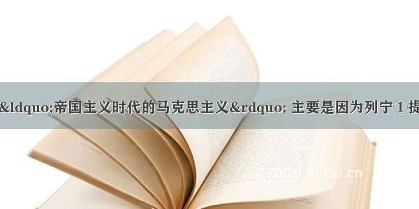 有人说列宁主义是“帝国主义时代的马克思主义” 主要是因为列宁①提出变帝国主义战争