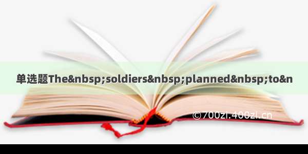 单选题The&nbsp;soldiers&nbsp;planned&nbsp;to&n