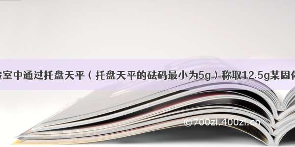 某同学在实验室中通过托盘天平（托盘天平的砝码最小为5g）称取12.5g某固体物质时将砝