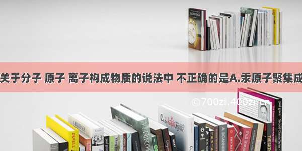 单选题下列关于分子 原子 离子构成物质的说法中 不正确的是A.汞原子聚集成金属汞B.氢