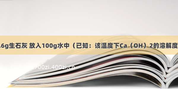 室温下 称取5.6g生石灰 放入100g水中（已知：该温度下Ca（OH）2的溶解度为0.16g/100