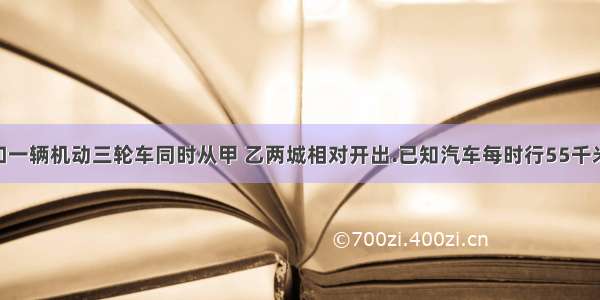 一辆汽车和一辆机动三轮车同时从甲 乙两城相对开出.已知汽车每时行55千米 三轮成每