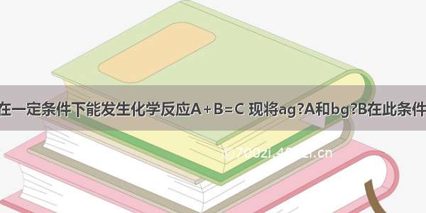 A B两种物质在一定条件下能发生化学反应A+B=C 现将ag?A和bg?B在此条件下充分反应后