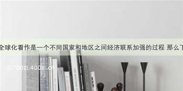 如果我们把全球化看作是一个不同国家和地区之间经济联系加强的过程 那么下列论断正确