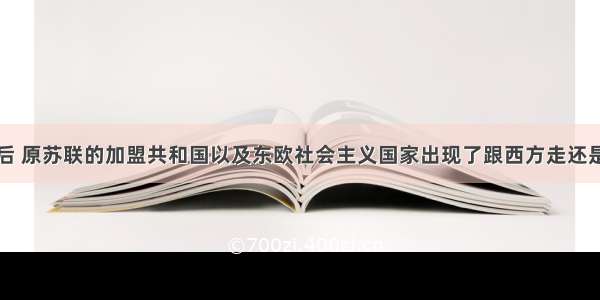 苏联解体以后 原苏联的加盟共和国以及东欧社会主义国家出现了跟西方走还是向东靠的选