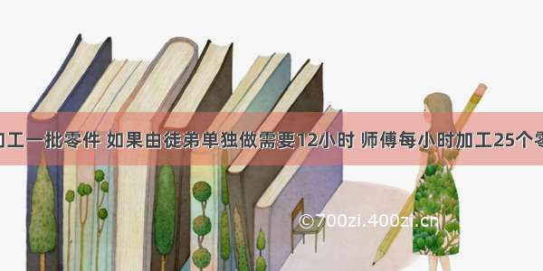 师徒二人加工一批零件 如果由徒弟单独做需要12小时 师傅每小时加工25个零件.现在师