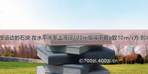 以10m/s的初速度运动的石块 在水平冰面上滑行100m后停下若g取10m/s方 则冰面与石块之间的