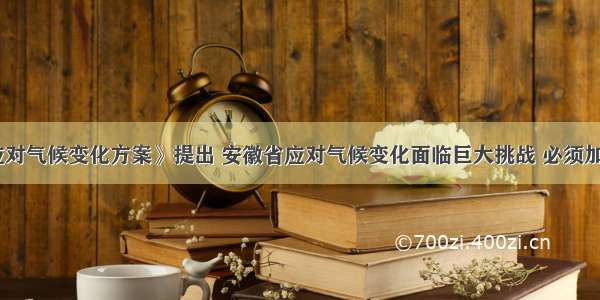 《安徽省应对气候变化方案》提出 安徽省应对气候变化面临巨大挑战 必须加快推进产业