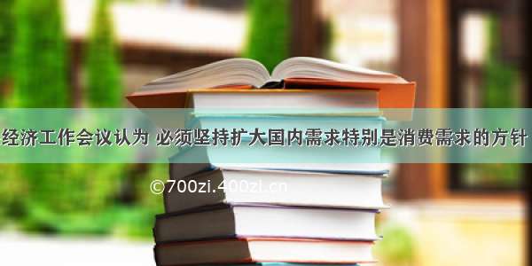 单选题中央经济工作会议认为 必须坚持扩大国内需求特别是消费需求的方针 实现内需和