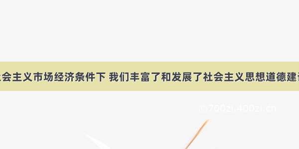 单选题在社会主义市场经济条件下 我们丰富了和发展了社会主义思想道德建设的内容 其