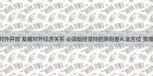 我国实行对外开放 发展对外经济关系 必须始终坚持的原则是A.全方位 宽领域 多层次