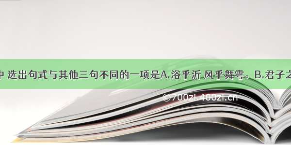 下列句子中 选出句式与其他三句不同的一项是A.浴乎沂 风乎舞雩。B.君子之过也 如日