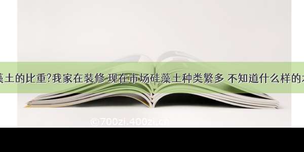 怎样测硅藻土的比重?我家在装修 现在市场硅藻土种类繁多 不知道什么样的才是真的硅